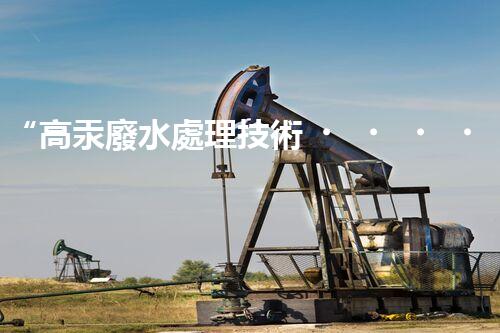 “高汞廢水處理技術，綠色環(huán)保新篇章”